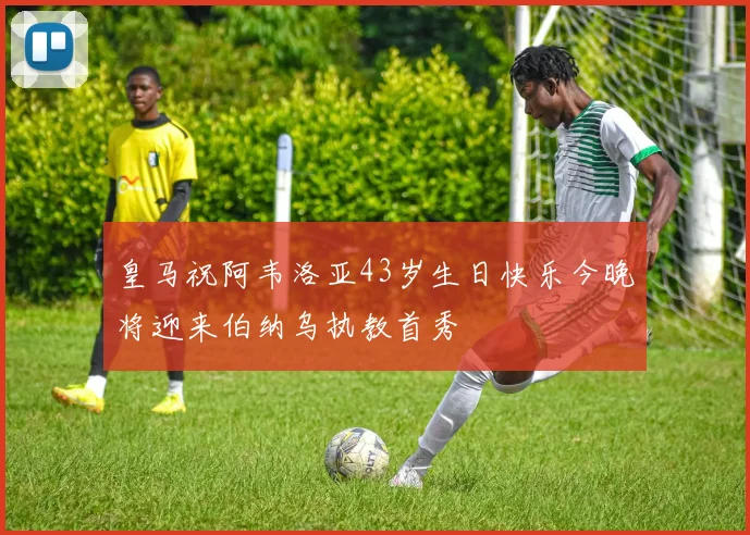 皇马祝阿韦洛亚43岁生日快乐今晚将迎来伯纳乌执教首秀