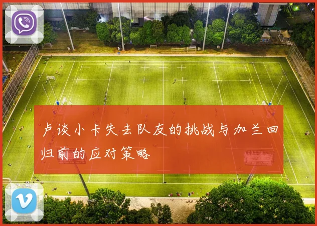 卢谈小卡失去队友的挑战与加兰回归前的应对策略