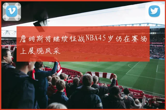 詹姆斯将继续征战NBA45岁仍在赛场上展现风采