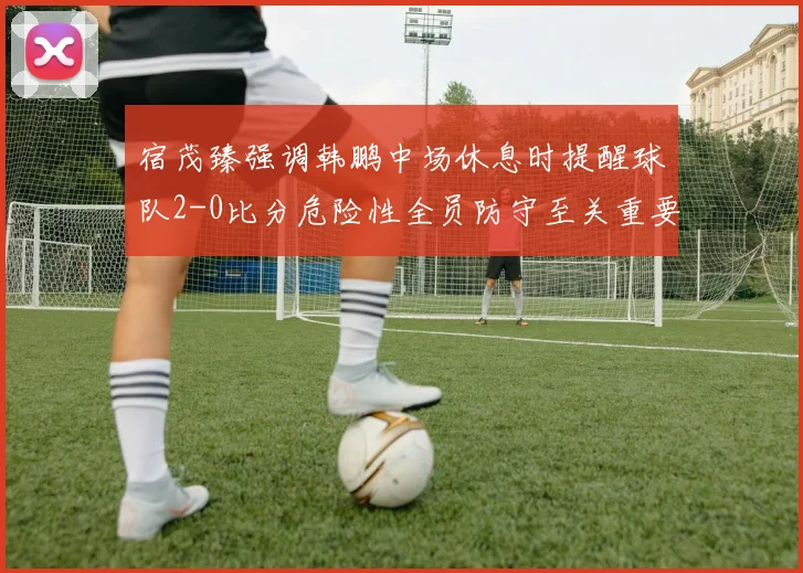 宿茂臻强调韩鹏中场休息时提醒球队2-0比分危险性全员防守至关重要