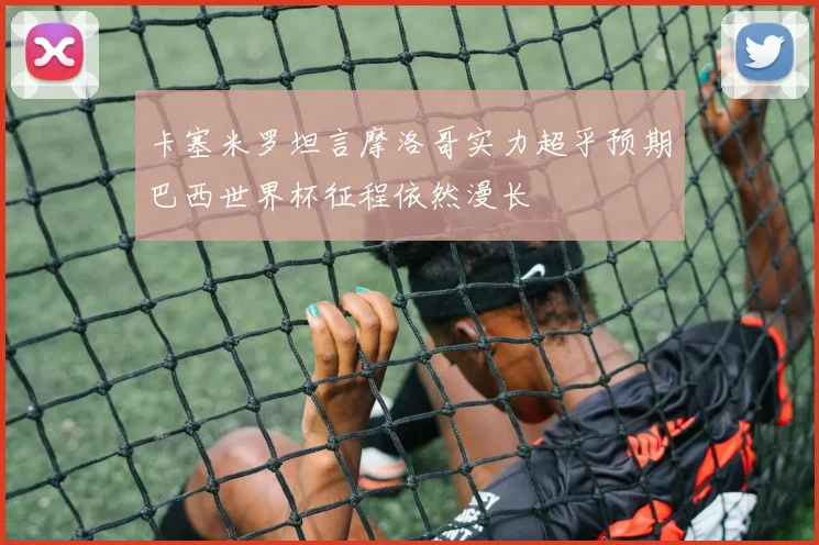 卡塞米罗坦言摩洛哥实力超乎预期巴西世界杯征程依然漫长