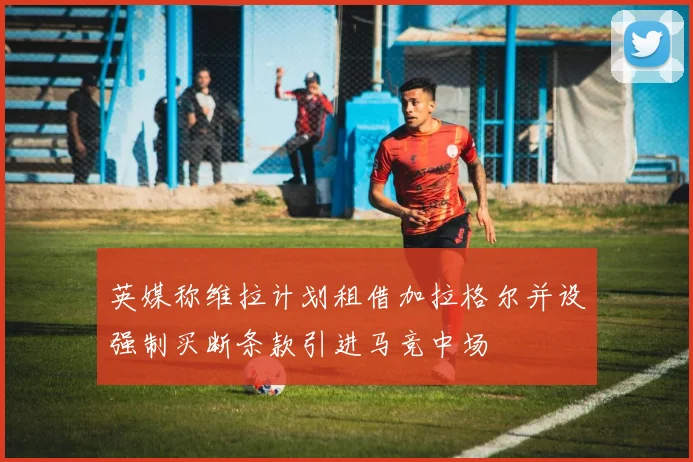 英媒称维拉计划租借加拉格尔并设强制买断条款引进马竞中场