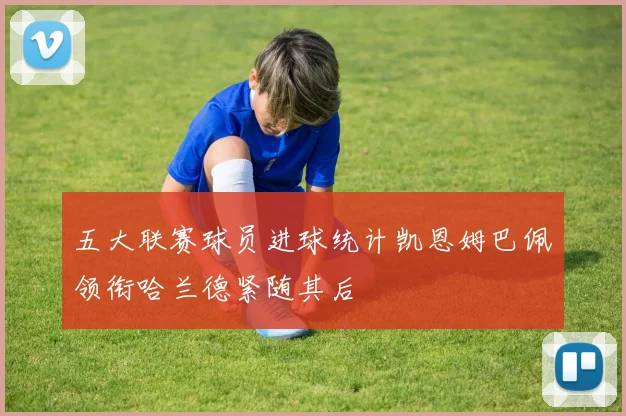 五大联赛球员进球统计凯恩姆巴佩领衔哈兰德紧随其后