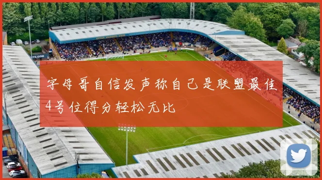 字母哥自信发声称自己是联盟最佳4号位得分轻松无比