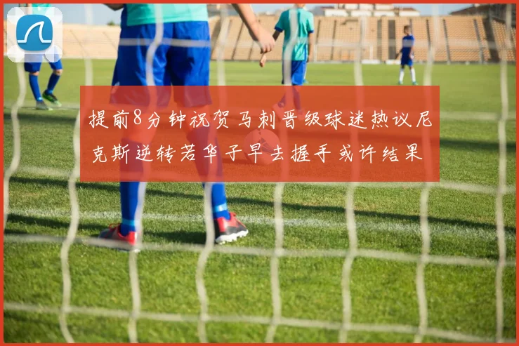 提前8分钟祝贺马刺晋级球迷热议尼克斯逆转若华子早去握手或许结果不同