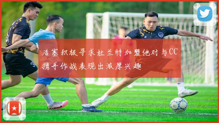 活塞积极寻求杜兰特加盟他对与CC携手作战表现出浓厚兴趣