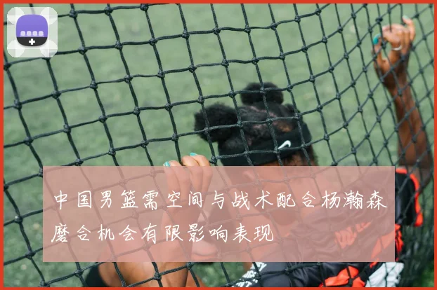 中国男篮需空间与战术配合杨瀚森磨合机会有限影响表现
