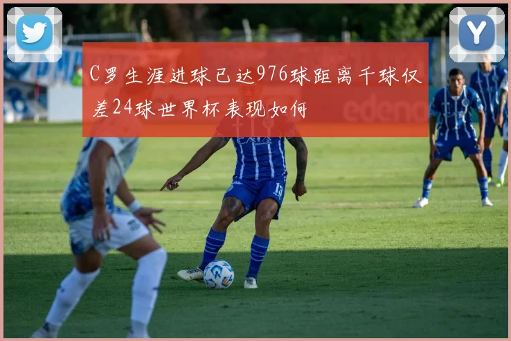 C罗生涯进球已达976球距离千球仅差24球世界杯表现如何