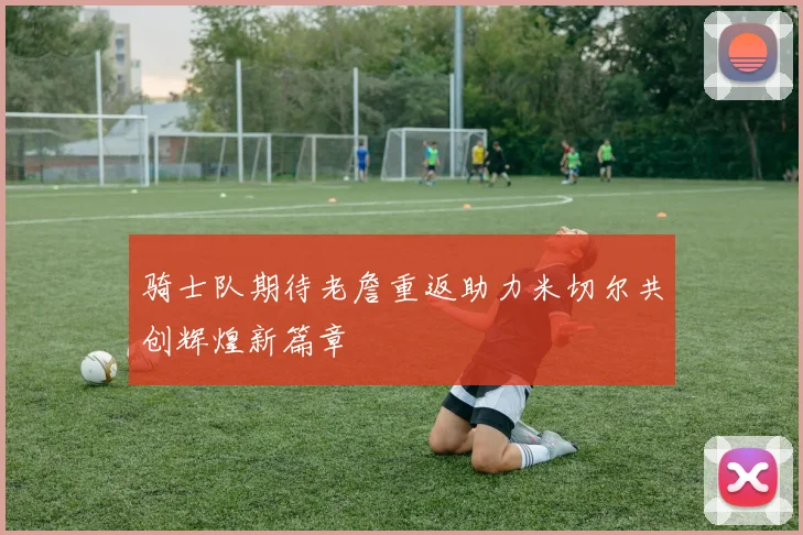 骑士队期待老詹重返助力米切尔共创辉煌新篇章