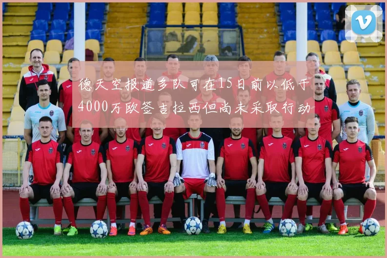 德天空报道多队可在15日前以低于4000万欧签吉拉西但尚未采取行动