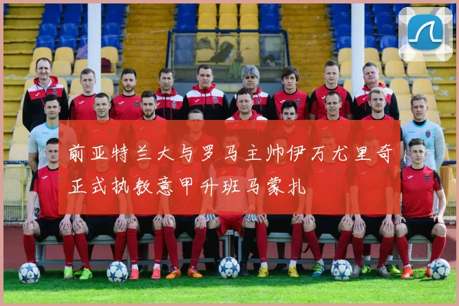 前亚特兰大与罗马主帅伊万尤里奇正式执教意甲升班马蒙扎