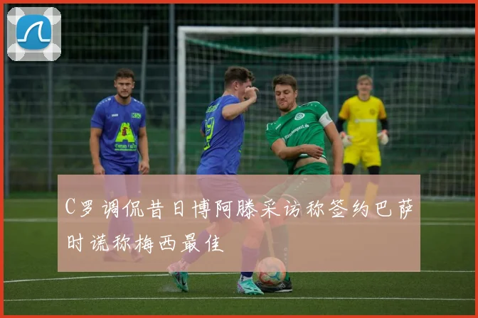 C罗调侃昔日博阿滕采访称签约巴萨时谎称梅西最佳