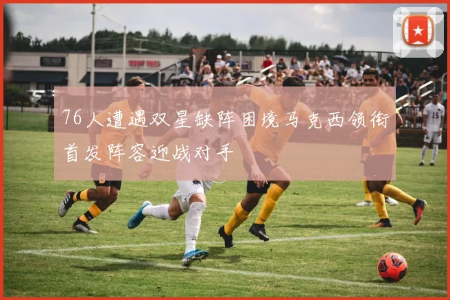 76人遭遇双星缺阵困境马克西领衔首发阵容迎战对手