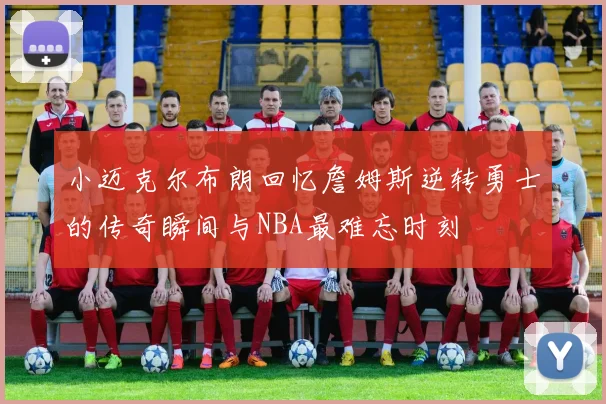 小迈克尔布朗回忆詹姆斯逆转勇士的传奇瞬间与NBA最难忘时刻