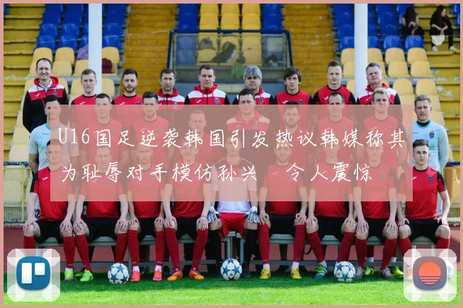 U16国足逆袭韩国引发热议韩媒称其为耻辱对手模仿孙兴慜令人震惊