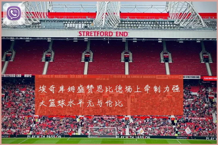 埃奇库姆盛赞恩比德场上牵制力强大篮球水平无与伦比