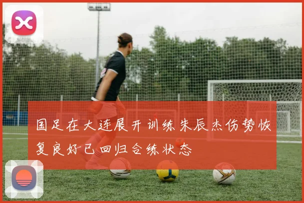 国足在大连展开训练朱辰杰伤势恢复良好已回归合练状态