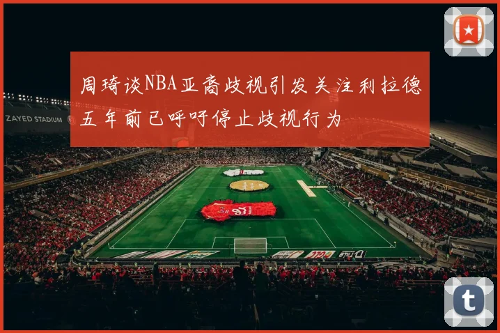 周琦谈NBA亚裔歧视引发关注利拉德五年前已呼吁停止歧视行为