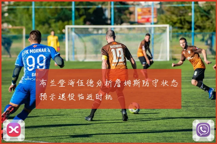 布兰登海伍德分析詹姆斯防守状态预示退役临近时机